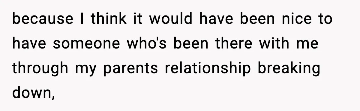 because I think it would have been nice to have someone who's been there with me through my parents relationship breaking down,
