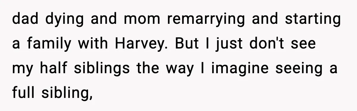 dad dying and mom remarrying and starting a family with Harvey. But I just don't see my half siblings the way I imagine seeing a full sibling,