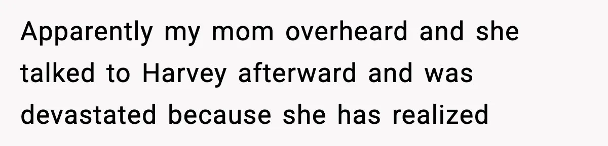 Apparently my mom overheard and she talked to Harvey afterward and was devastated because she has realized