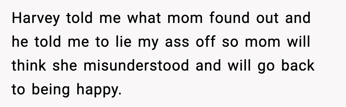 Harvey told me what mom found out and he told me to lie my ass off so mom will think she misunderstood and will go back to being happy.