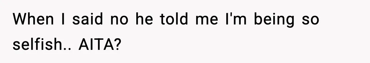 When I said no he told me I'm being so selfish.. AITA?