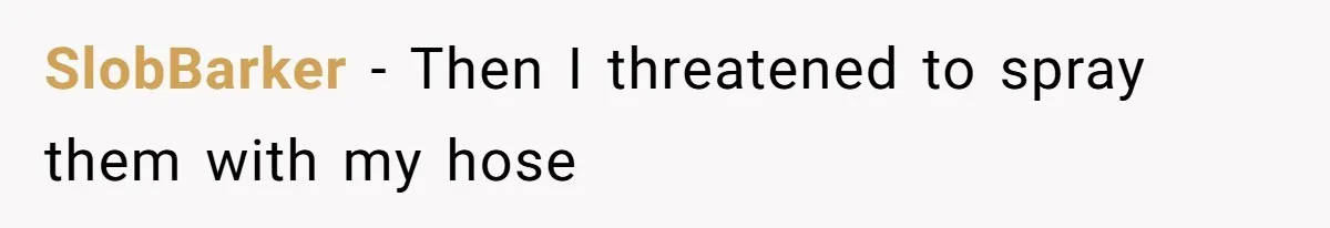 SlobBarker − Then I threatened to spray them with my hose