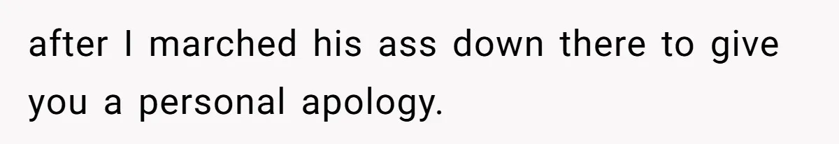 after I marched his ass down there to give you a personal apology.