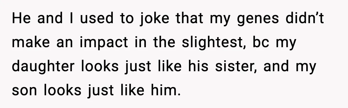 He and I used to joke that my genes didn’t make an impact in the slightest, bc my daughter looks just like his sister, and my son looks just like...
