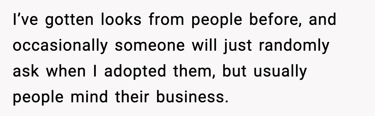 I’ve gotten looks from people before, and occasionally someone will just randomly ask when I adopted them, but usually people mind their business.