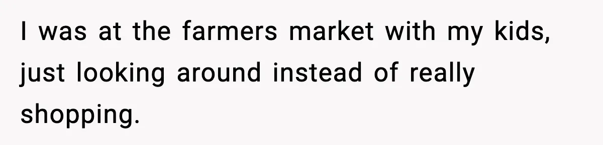 I was at the farmers market with my kids, just looking around instead of really shopping.