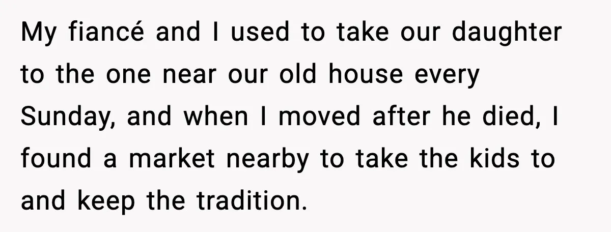 My fiancé and I used to take our daughter to the one near our old house every Sunday, and when I moved after he died, I found a market nearby...