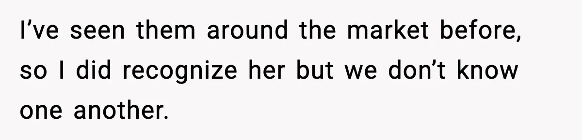 I’ve seen them around the market before, so I did recognize her but we don’t know one another.