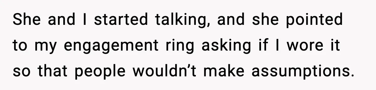 She and I started talking, and she pointed to my engagement ring asking if I wore it so that people wouldn’t make assumptions.