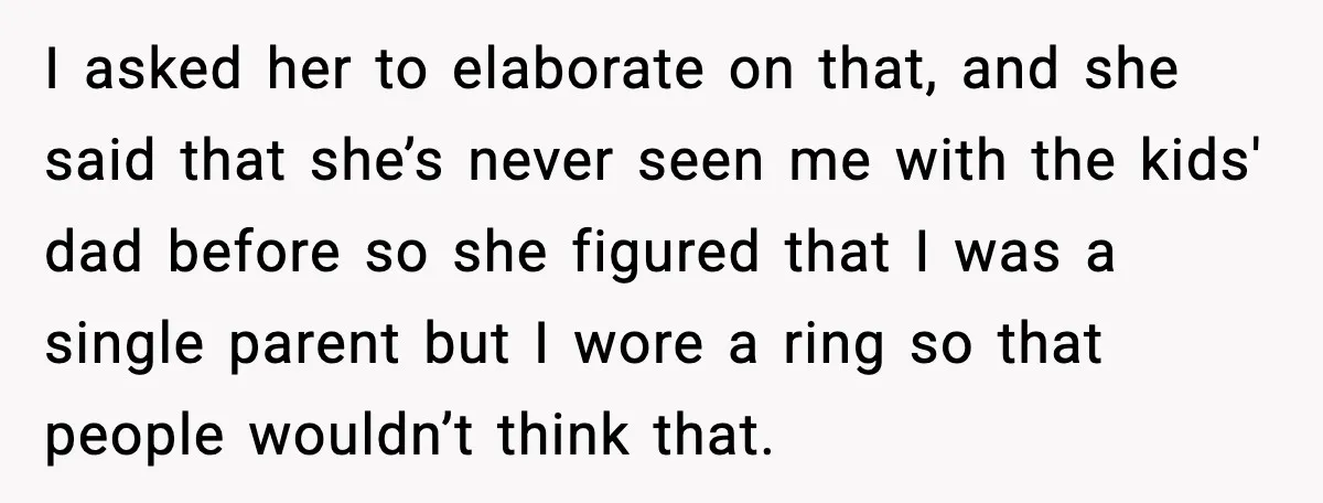 I asked her to elaborate on that, and she said that she’s never seen me with the kids' dad before so she figured that I was a single parent but...