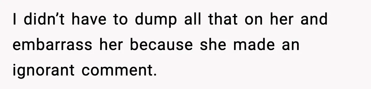 I didn’t have to dump all that on her and embarrass her because she made an ignorant comment.