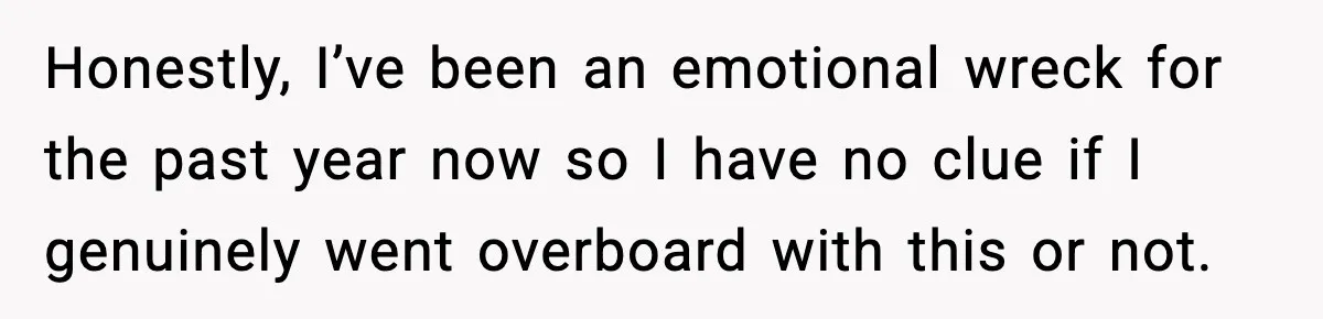 Honestly, I’ve been an emotional wreck for the past year now so I have no clue if I genuinely went overboard with this or not.