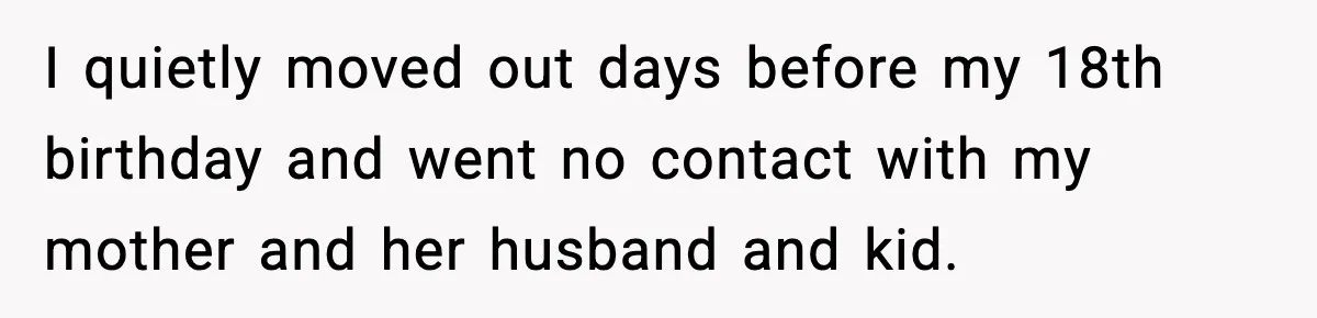 I quietly moved out days before my 18th birthday and went no contact with my mother and her husband and kid.