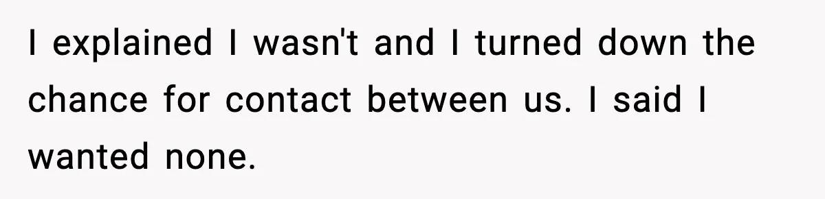 I explained I wasn't and I turned down the chance for contact between us. I said I wanted none.