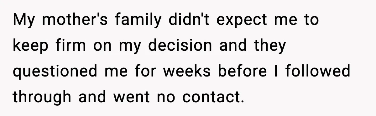 My mother's family didn't expect me to keep firm on my decision and they questioned me for weeks before I followed through and went no contact.