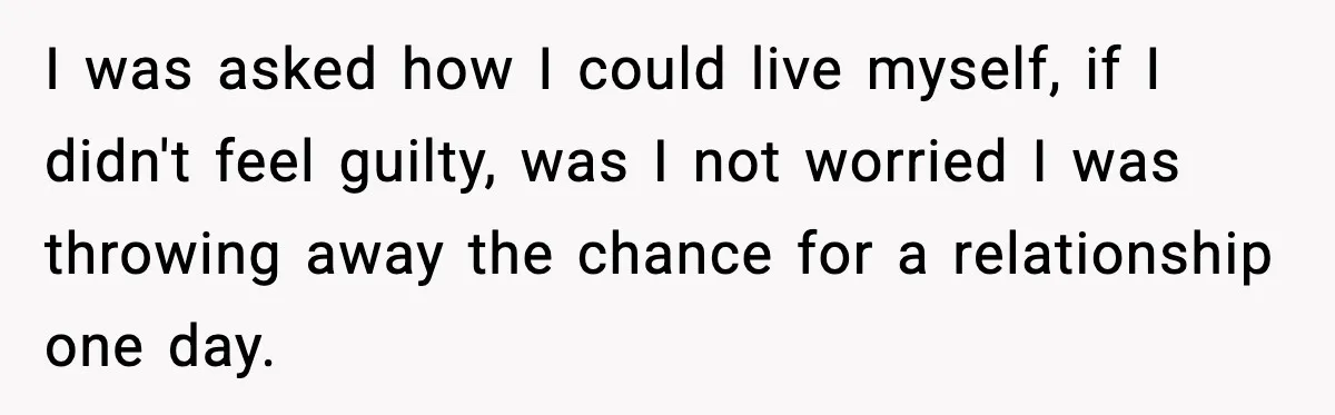 I was asked how I could live myself, if I didn't feel guilty, was I not worried I was throwing away the chance for a relationship one day.