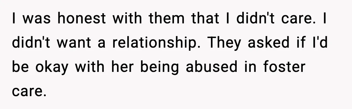 I was honest with them that I didn't care. I didn't want a relationship. They asked if I'd be okay with her being abused in foster care.
