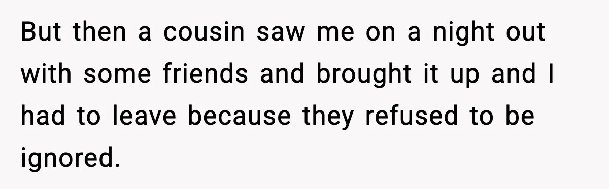 But then a cousin saw me on a night out with some friends and brought it up and I had to leave because they refused to be ignored.