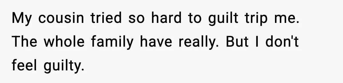My cousin tried so hard to guilt trip me. The whole family have really. But I don't feel guilty.