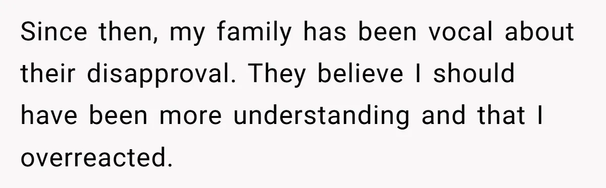 Since then, my family has been vocal about their disapproval. They believe I should have been more understanding and that I overreacted.