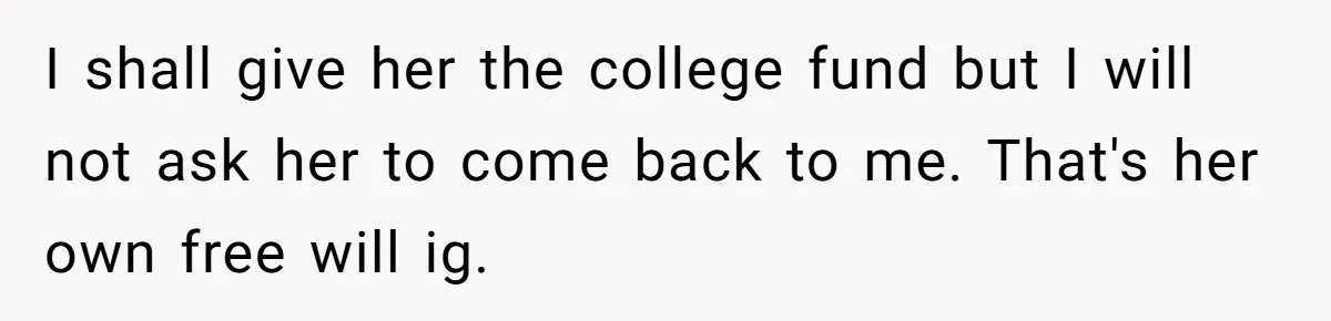 I shall give her the college fund but I will not ask her to come back to me. That's her own free will ig.
