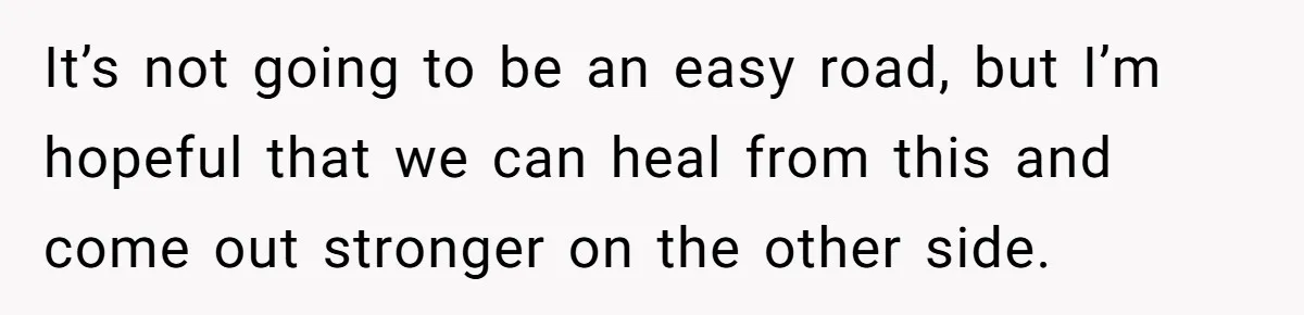 It’s not going to be an easy road, but I’m hopeful that we can heal from this and come out stronger on the other side.