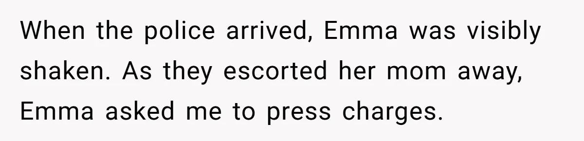 When the police arrived, Emma was visibly shaken. As they escorted her mom away, Emma asked me to press charges.