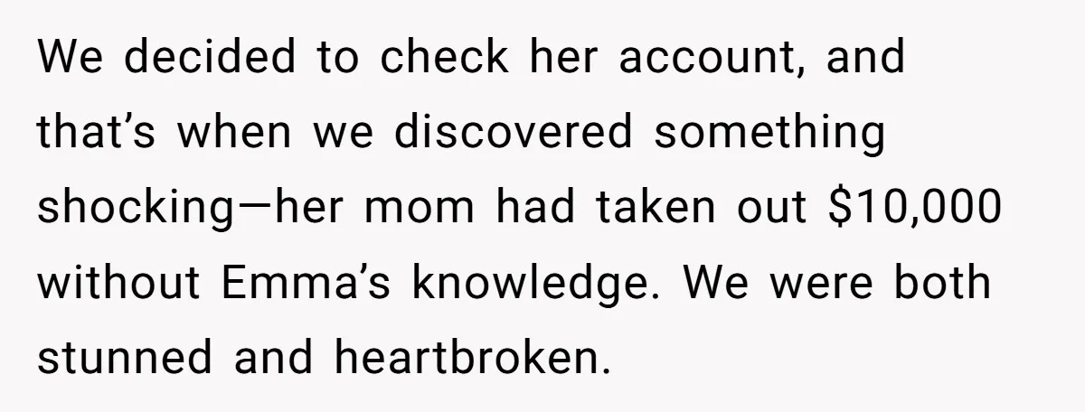 We decided to check her account, and that’s when we discovered something shocking—her mom had taken out $10,000 without Emma’s knowledge. We were both stunned and heartbroken.
