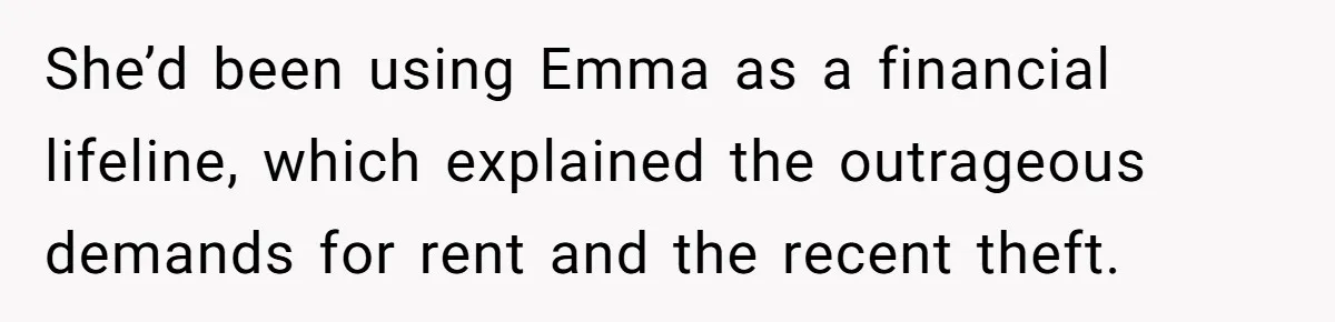 She’d been using Emma as a financial lifeline, which explained the outrageous demands for rent and the recent theft.