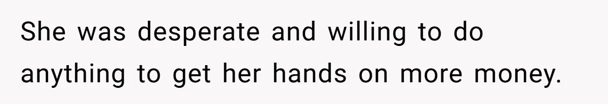 She was desperate and willing to do anything to get her hands on more money.