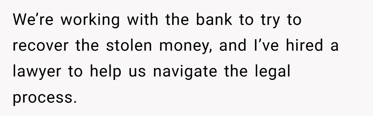 We’re working with the bank to try to recover the stolen money, and I’ve hired a lawyer to help us navigate the legal process.
