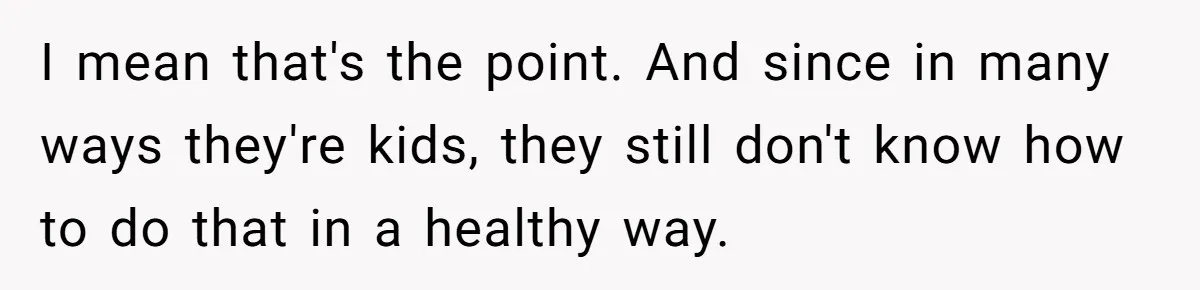 I mean that's the point. And since in many ways they're kids, they still don't know how to do that in a healthy way.
