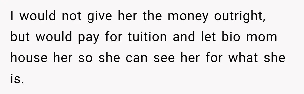 I would not give her the money outright, but would pay for tuition and let bio mom house her so she can see her for what she is.