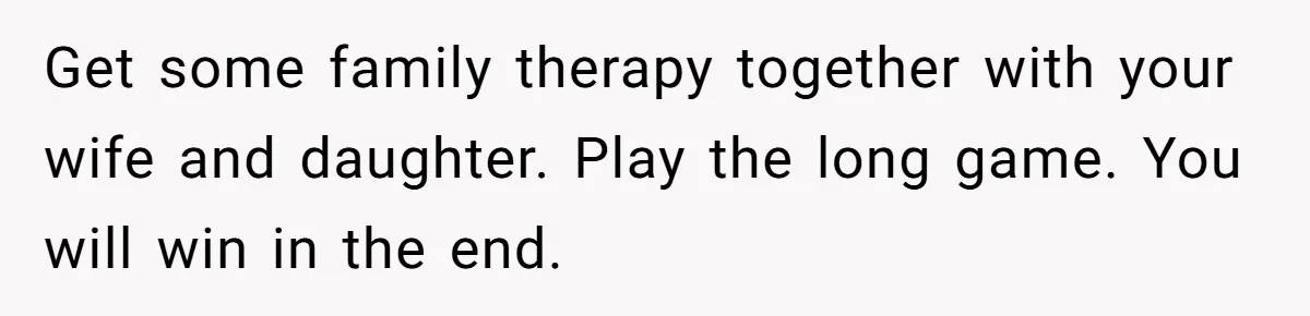 Get some family therapy together with your wife and daughter. Play the long game. You will win in the end.