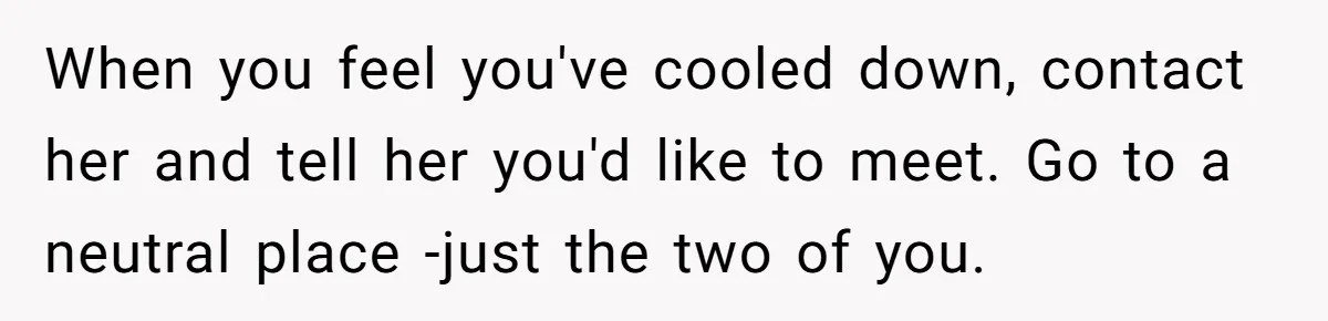 When you feel you've cooled down, contact her and tell her you'd like to meet. Go to a neutral place -just the two of you.