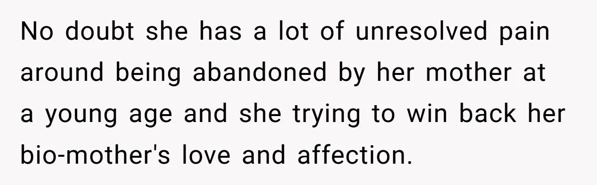 No doubt she has a lot of unresolved pain around being abandoned by her mother at a young age and she trying to win back her bio-mother's love and affection.