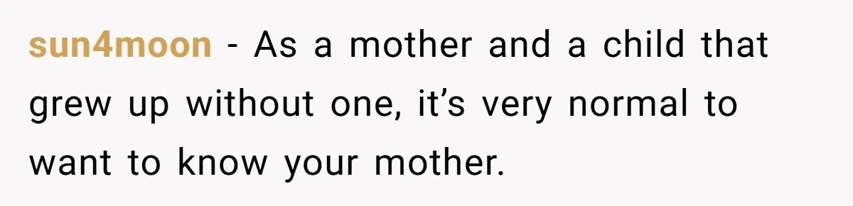 sun4moon − As a mother and a child that grew up without one, it’s very normal to want to know your mother.