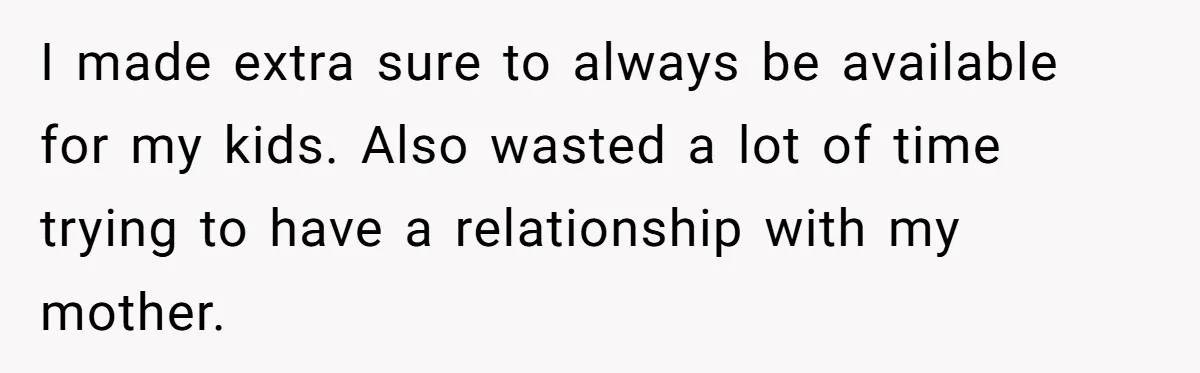 I made extra sure to always be available for my kids. Also wasted a lot of time trying to have a relationship with my mother.