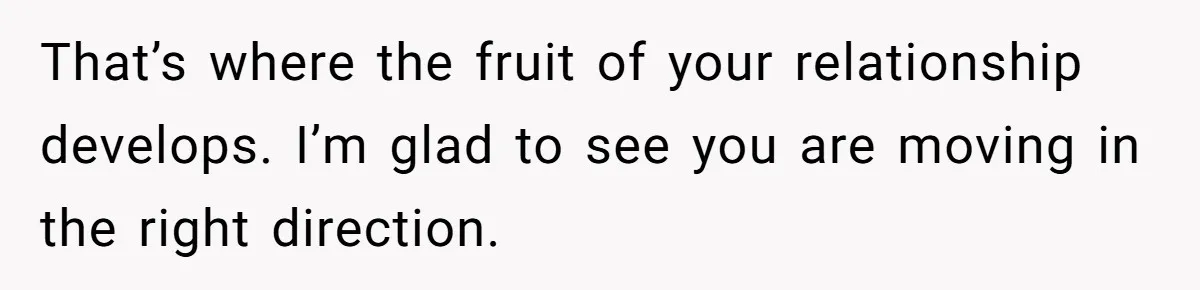 That’s where the fruit of your relationship develops. I’m glad to see you are moving in the right direction.