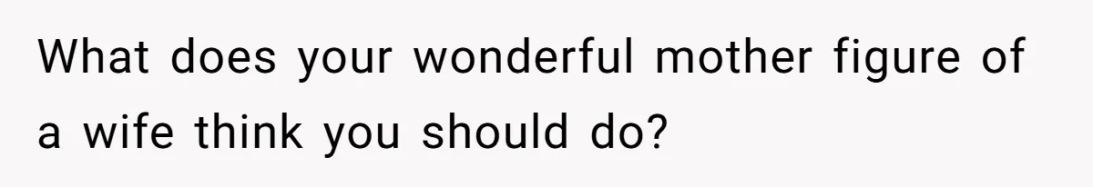 What does your wonderful mother figure of a wife think you should do?