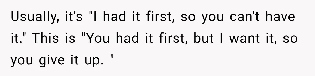 Usually, it's "I had it first, so you can't have it." This is "You had it first, but I want it, so you give it up. "