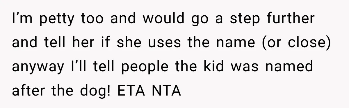 I’m petty too and would go a step further and tell her if she uses the name (or close) anyway I’ll tell people the kid was named after the dog!...