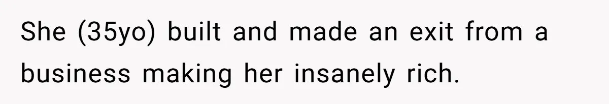She (35yo) built and made an exit from a business making her insanely rich.