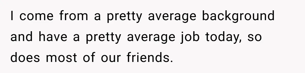 I come from a pretty average background and have a pretty average job today, so does most of our friends.