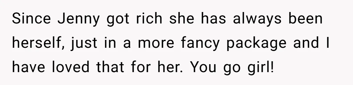 Since Jenny got rich she has always been herself, just in a more fancy package and I have loved that for her. You go girl!