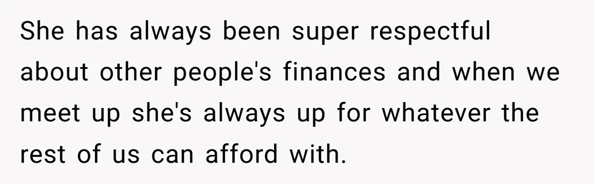 She has always been super respectful about other people's finances and when we meet up she's always up for whatever the rest of us can afford with.