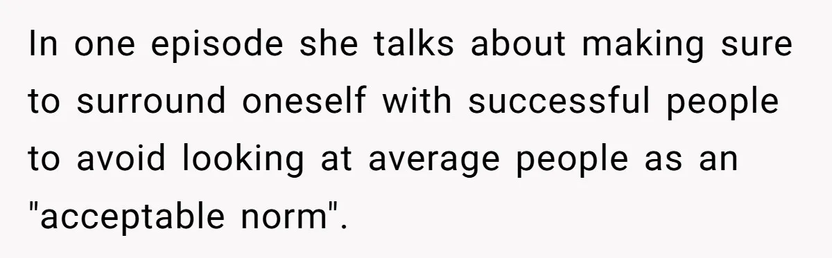 In one episode she talks about making sure to surround oneself with successful people to avoid looking at average people as an "acceptable norm".