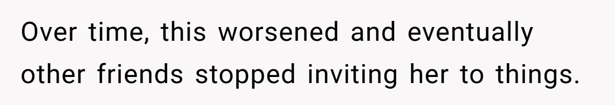 Over time, this worsened and eventually other friends stopped inviting her to things.