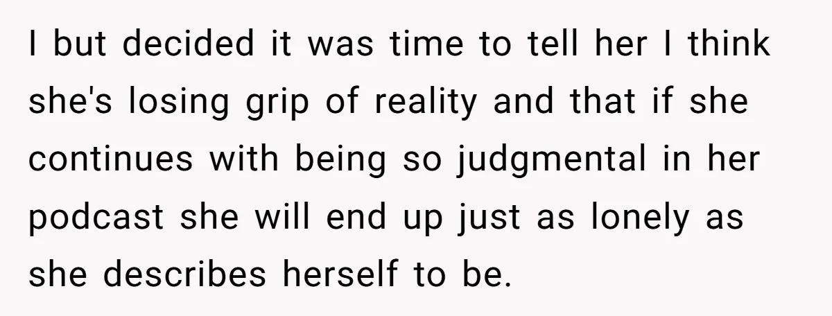I but decided it was time to tell her I think she's losing grip of reality and that if she continues with being so judgmental in her podcast she will...