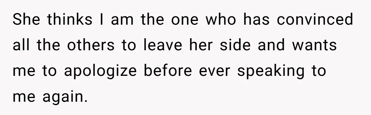 She thinks I am the one who has convinced all the others to leave her side and wants me to apologize before ever speaking to me again.